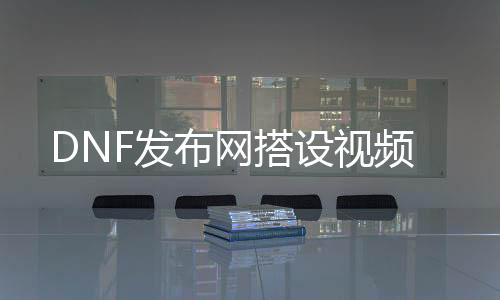 DNF发布网搭设视频