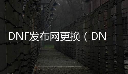 DNF发布网更换（DNF发布网怎么换）