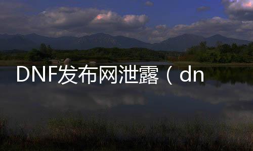 DNF发布网泄露（dnf台服泄漏）