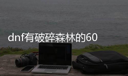 dnf有破碎森林的60公益服发布网（破碎的DNF发布网最新版下载）